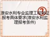 淮安水利专业监理工程师证报考具体要求(淮安水利监理报考条件)