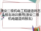 淮安二级机电工程建造师怎么报名培训费用(淮安二级机电建造师报名)