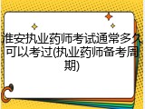 淮安执业药师考试通常多久可以考过(执业药师备考周期)