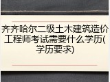 齐齐哈尔二级土木建筑造价工程师考试需要什么学历(学历要求)