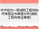 齐齐哈尔一级消防工程师如何考取证书难度分析(消防工程师考证难度)