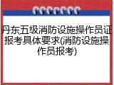 丹东五级消防设施操作员证报考具体要求(消防设施操作员报考)