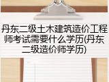 丹东二级土木建筑造价工程师考试需要什么学历(丹东二级造价师学历)
