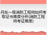 丹东一级消防工程师如何考取证书难度分析(消防工程师考证难度)