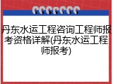 丹东水运工程咨询工程师报考资格详解(丹东水运工程师报考)