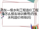 丹东一级水利工程造价工程师怎么报名培训费用(丹东水利造价师培训)