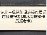 湖北三级消防设施操作员证在哪里报考(湖北消防操作员报考点)