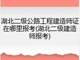 湖北二级公路工程建造师证在哪里报考(湖北二级建造师报考)