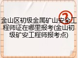 金山区初级金属矿山安全工程师证在哪里报考(金山初级矿安工程师报考点)