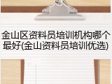 金山区资料员培训机构哪个最好(金山资料员培训优选)