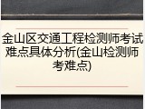 金山区交通工程检测师考试难点具体分析(金山检测师考难点)