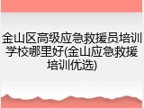 金山区高级应急救援员培训学校哪里好(金山应急救援培训优选)