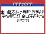 金山区农林水利环评师培训学校哪里好(金山环评师培训推荐)