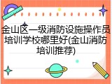 金山区一级消防设施操作员培训学校哪里好(金山消防培训推荐)