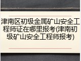 津南区初级金属矿山安全工程师证在哪里报考(津南初级矿山安全工程师报考)