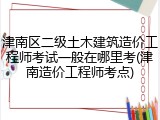 津南区二级土木建筑造价工程师考试一般在哪里考(津南造价工程师考点)