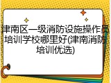 津南区一级消防设施操作员培训学校哪里好(津南消防培训优选)