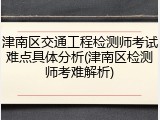 津南区交通工程检测师考试难点具体分析(津南区检测师考难解析)