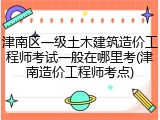 津南区一级土木建筑造价工程师考试一般在哪里考(津南造价工程师考点)