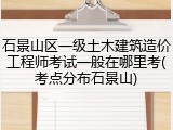 石景山区一级土木建筑造价工程师考试一般在哪里考(考点分布石景山)