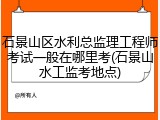 石景山区水利总监理工程师考试一般在哪里考(石景山水工监考地点)