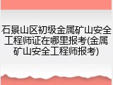石景山区初级金属矿山安全工程师证在哪里报考(金属矿山安全工程师报考)
