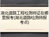 湖北道路工程检测师证在哪里报考(湖北道路检测师报考点)