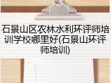 石景山区农林水利环评师培训学校哪里好(石景山环评师培训)