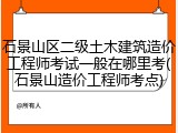 石景山区二级土木建筑造价工程师考试一般在哪里考(石景山造价工程师考点)