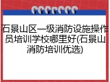 石景山区一级消防设施操作员培训学校哪里好(石景山消防培训优选)
