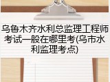 乌鲁木齐水利总监理工程师考试一般在哪里考(乌市水利监理考点)