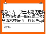 乌鲁木齐一级土木建筑造价工程师考试一般在哪里考(乌鲁木齐造价工程师考点)