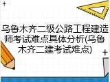 乌鲁木齐二级公路工程建造师考试难点具体分析(乌鲁木齐二建考试难点)
