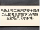 乌鲁木齐二级消防安全管理员证报考具体要求(消防安全管理员报考条件)