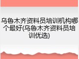 乌鲁木齐资料员培训机构哪个最好(乌鲁木齐资料员培训优选)