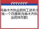 乌鲁木齐执业药师工资多少钱一个月通常(乌鲁木齐执业药师月薪)