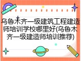 乌鲁木齐一级建筑工程建造师培训学校哪里好(乌鲁木齐一级建造师培训推荐)