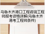 乌鲁木齐港口工程咨询工程师报考资格详解(乌鲁木齐港考工程师条件)