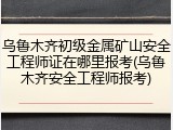 乌鲁木齐初级金属矿山安全工程师证在哪里报考(乌鲁木齐安全工程师报考)