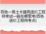 百色一级土木建筑造价工程师考试一般在哪里考(百色造价工程师考点)