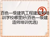 百色一级建筑工程建造师培训学校哪里好(百色一级建造师培训优选)
