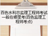 百色水利总监理工程师考试一般在哪里考(百色监理工程师考点)