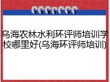 乌海农林水利环评师培训学校哪里好(乌海环评师培训)