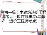 乌海一级土木建筑造价工程师考试一般在哪里考(乌海造价工程师考点)