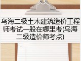 乌海二级土木建筑造价工程师考试一般在哪里考(乌海二级造价师考点)