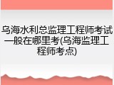 乌海水利总监理工程师考试一般在哪里考(乌海监理工程师考点)