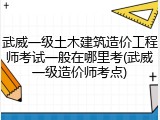 武威一级土木建筑造价工程师考试一般在哪里考(武威一级造价师考点)