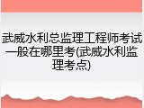 武威水利总监理工程师考试一般在哪里考(武威水利监理考点)