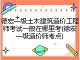 德宏一级土木建筑造价工程师考试一般在哪里考(德宏一级造价师考点)