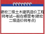 德宏二级土木建筑造价工程师考试一般在哪里考(德宏二级造价师考点)